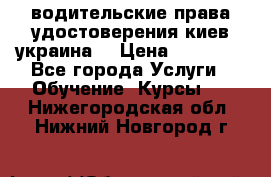 водительские права удостоверения киев украина  › Цена ­ 12 000 - Все города Услуги » Обучение. Курсы   . Нижегородская обл.,Нижний Новгород г.